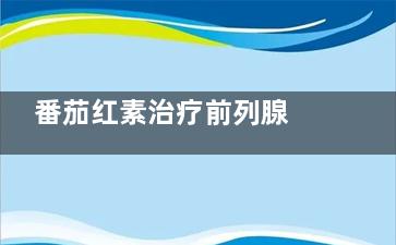 番茄红素治疗前列腺 番茄红素硫钱沉来台项益短士能治前列腺炎吗